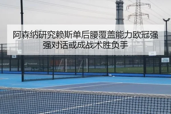 阿森纳研究赖斯单后腰覆盖能力欧冠强强对话或成战术胜负手